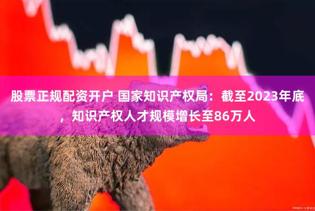 股票正规配资开户 国家知识产权局：截至2023年底，知识产权人才规模增长至86万人