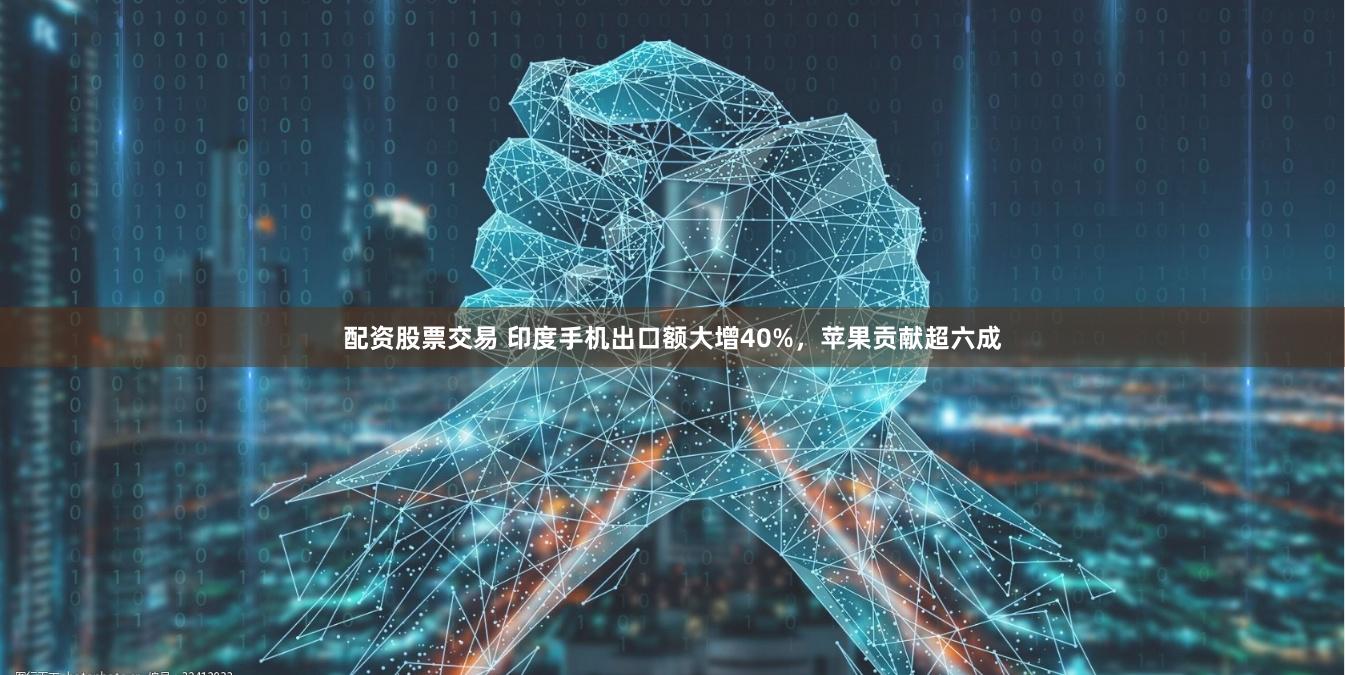 配资股票交易 印度手机出口额大增40%，苹果贡献超六成