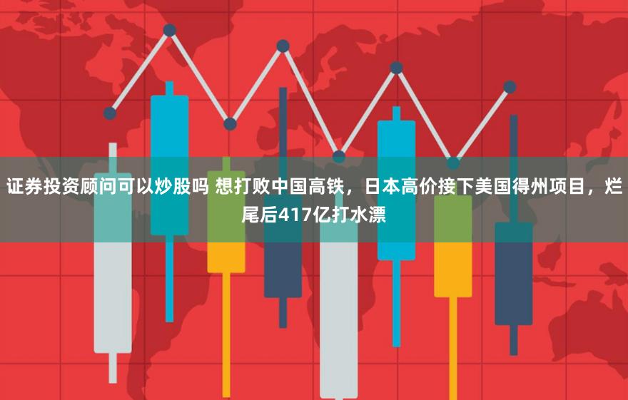 证券投资顾问可以炒股吗 想打败中国高铁，日本高价接下美国得州项目，烂尾后417亿打水漂