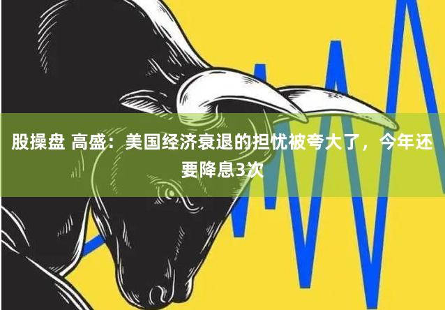 股操盘 高盛：美国经济衰退的担忧被夸大了，今年还要降息3次