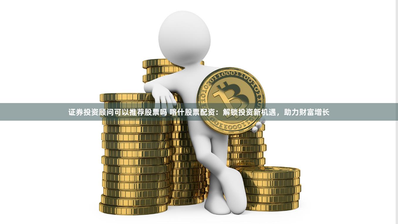 证券投资顾问可以推荐股票吗 喀什股票配资：解锁投资新机遇，助力财富增长