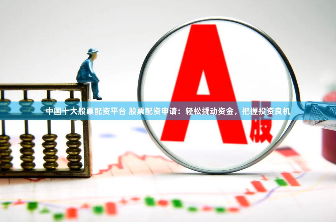 中国十大股票配资平台 股票配资申请：轻松撬动资金，把握投资良机