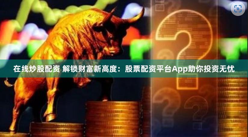 在线炒股配资 解锁财富新高度：股票配资平台App助你投资无忧