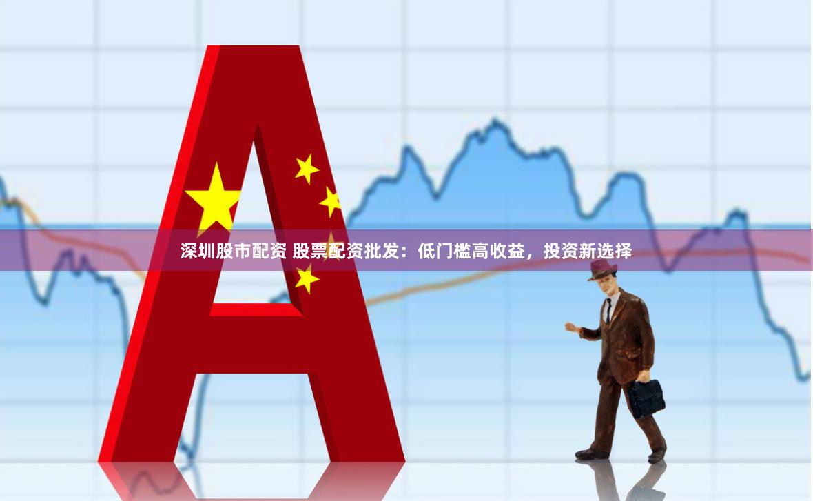深圳股市配资 股票配资批发：低门槛高收益，投资新选择