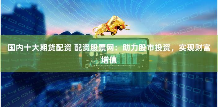国内十大期货配资 配资股票网：助力股市投资，实现财富增值