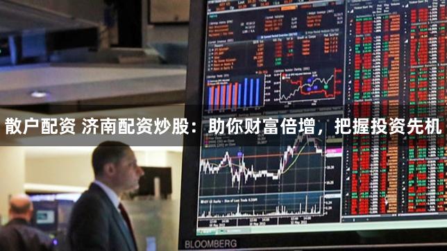 散户配资 济南配资炒股：助你财富倍增，把握投资先机
